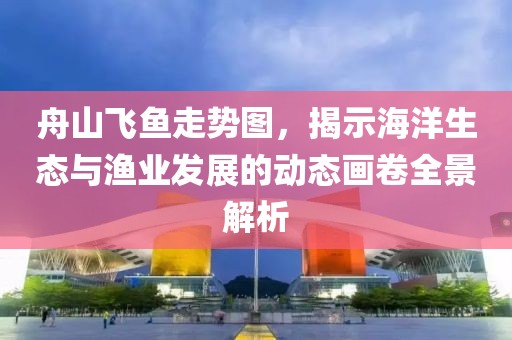 舟山飞鱼走势图，揭示海洋生态与渔业发展的动态画卷全景解析