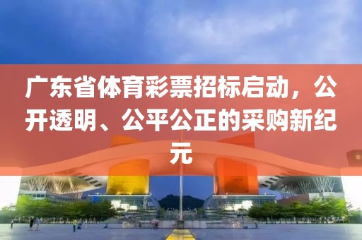 广东省体育彩票招标启动，公开透明、公平公正的采购新纪元