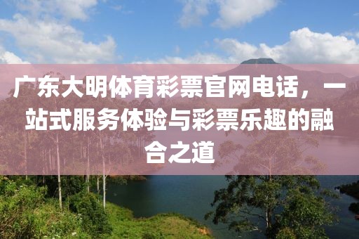 广东大明体育彩票官网电话，一站式服务体验与彩票乐趣的融合之道