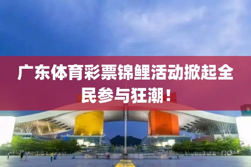 广东体育彩票锦鲤活动掀起全民参与狂潮！