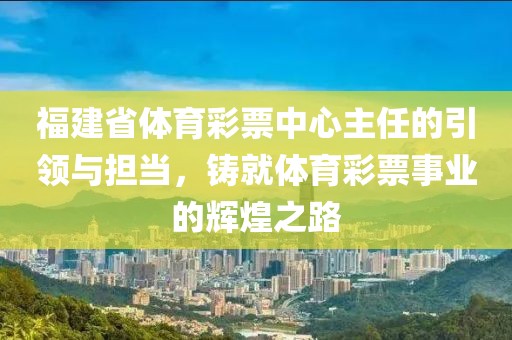 福建省体育彩票中心主任的引领与担当，铸就体育彩票事业的辉煌之路