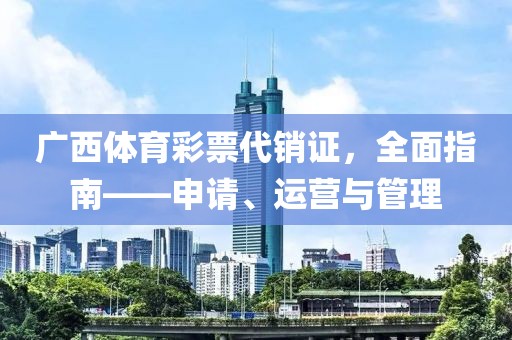 广西体育彩票代销证，全面指南——申请、运营与管理