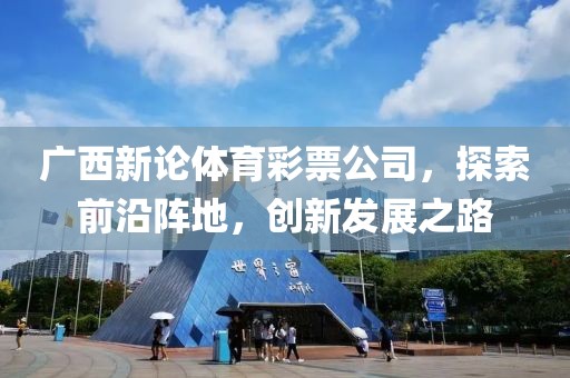 广西新论体育彩票公司，探索前沿阵地，创新发展之路