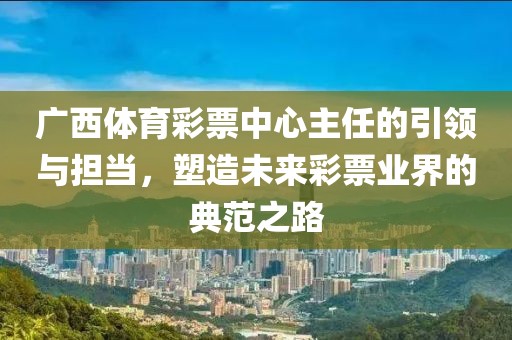 广西体育彩票中心主任的引领与担当，塑造未来彩票业界的典范之路