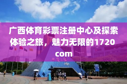 广西体育彩票注册中心及探索体验之旅，魅力无限的1720 com